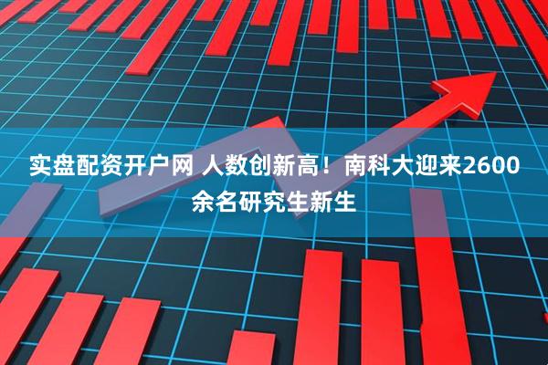实盘配资开户网 人数创新高！南科大迎来2600余名研究生新生