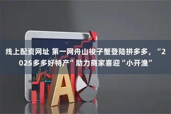 线上配资网址 第一网舟山梭子蟹登陆拼多多，“2025多多好特产”助力商家喜迎“小开渔”