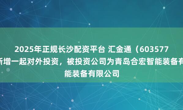 2025年正规长沙配资平台 汇金通（603577.SH）新增一起对外投资，被投资公司为青岛合宏智能装备有限公司