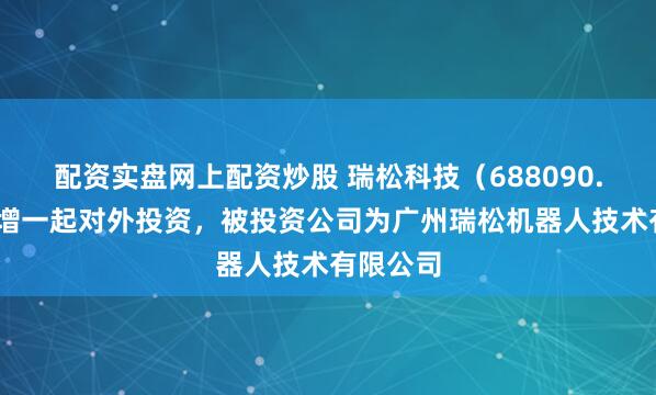 配资实盘网上配资炒股 瑞松科技（688090.SH）新增一起对外投资，被投资公司为广州瑞松机器人技术有限公司
