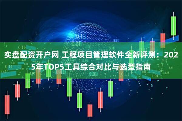 实盘配资开户网 工程项目管理软件全新评测：2025年TOP5工具综合对比与选型指南