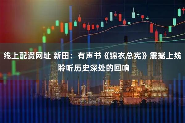 线上配资网址 新田：有声书《锦衣总宪》震撼上线 聆听历史深处的回响