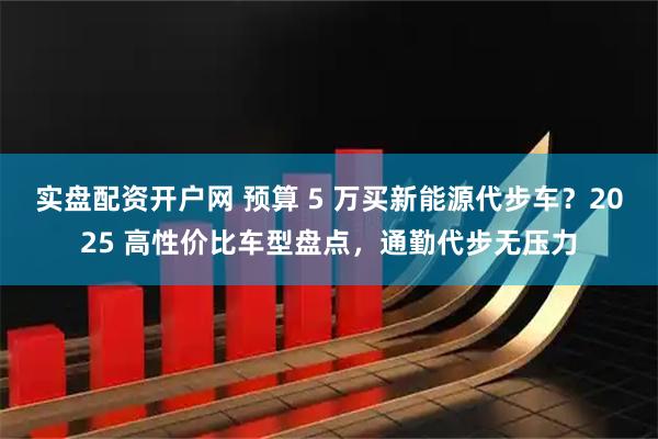 实盘配资开户网 预算 5 万买新能源代步车？2025 高性价比车型盘点，通勤代步无压力