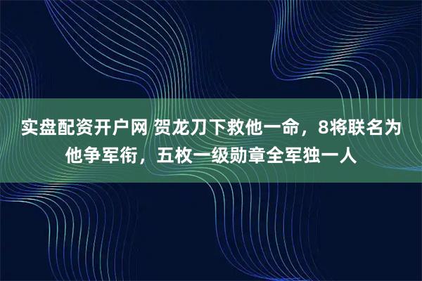实盘配资开户网 贺龙刀下救他一命，8将联名为他争军衔，五枚一级勋章全军独一人