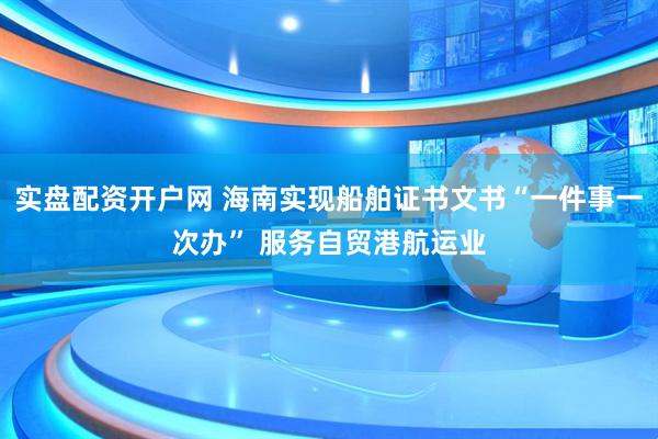 实盘配资开户网 海南实现船舶证书文书“一件事一次办” 服务自贸港航运业