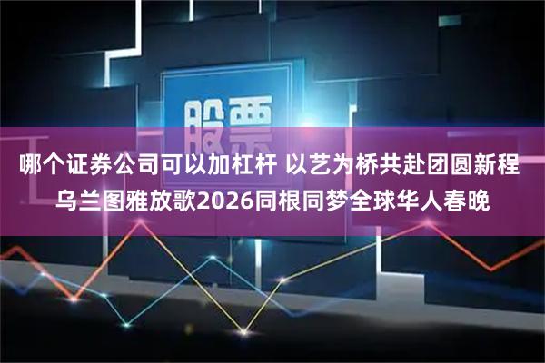 哪个证券公司可以加杠杆 以艺为桥共赴团圆新程 乌兰图雅放歌2026同根同梦全球华人春晚