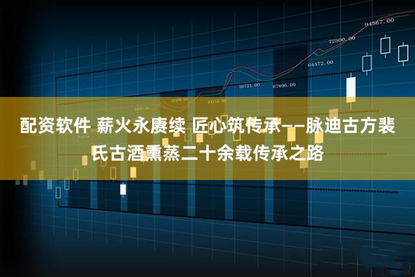 配资软件 薪火永赓续 匠心筑传承——脉迪古方裴氏古酒熏蒸二十余载传承之路