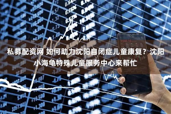 私募配资网 如何助力沈阳自闭症儿童康复？沈阳小海龟特殊儿童服务中心来帮忙