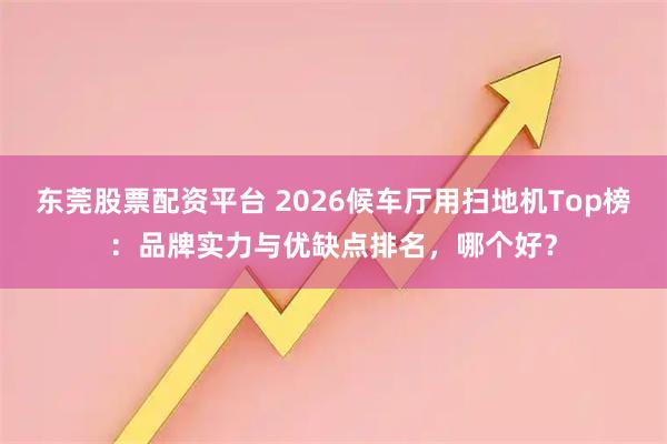 东莞股票配资平台 2026候车厅用扫地机Top榜：品牌实力与优缺点排名，哪个好？