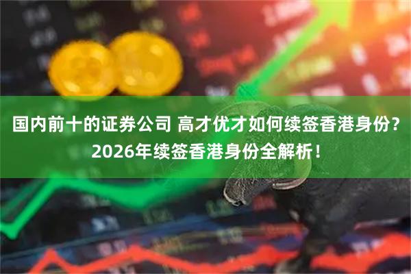 国内前十的证券公司 高才优才如何续签香港身份？2026年续签香港身份全解析！