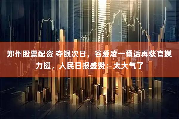 郑州股票配资 夺银次日，谷爱凌一番话再获官媒力挺，人民日报盛赞：太大气了