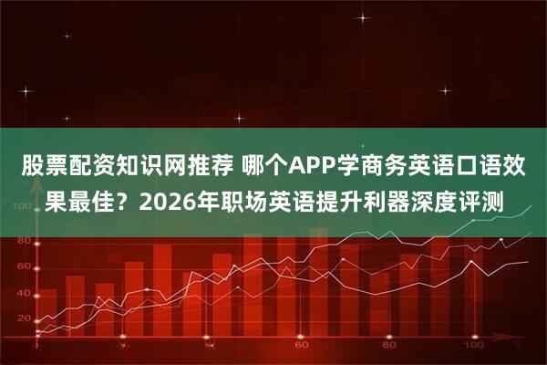 股票配资知识网推荐 哪个APP学商务英语口语效果最佳？2026年职场英语提升利器深度评测