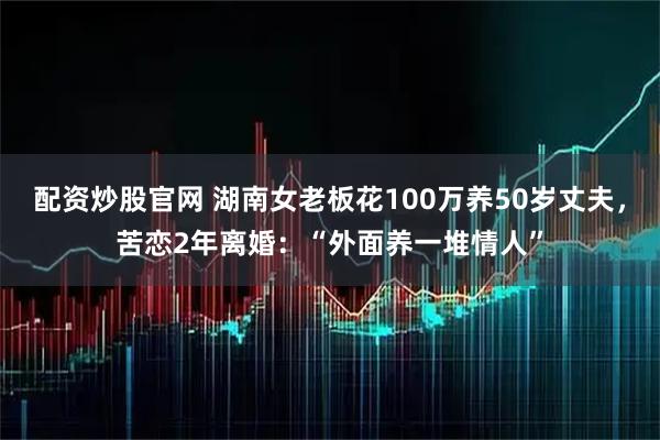 配资炒股官网 湖南女老板花100万养50岁丈夫，苦恋2年离婚：“外面养一堆情人”