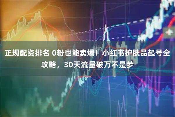 正规配资排名 0粉也能卖爆！小红书护肤品起号全攻略，30天流量破万不是梦