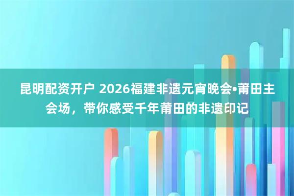 昆明配资开户 2026福建非遗元宵晚会•莆田主会场，带你感受千年莆田的非遗印记
