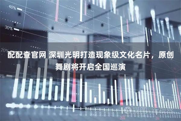 配配查官网 深圳光明打造现象级文化名片，原创舞剧将开启全国巡演