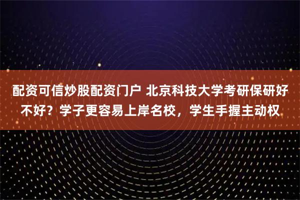 配资可信炒股配资门户 北京科技大学考研保研好不好？学子更容易上岸名校，学生手握主动权
