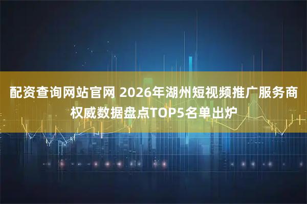 配资查询网站官网 2026年湖州短视频推广服务商权威数据盘点TOP5名单出炉