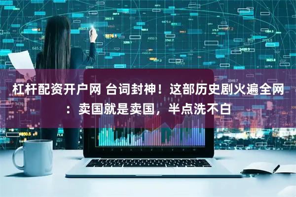 杠杆配资开户网 台词封神！这部历史剧火遍全网：卖国就是卖国，半点洗不白