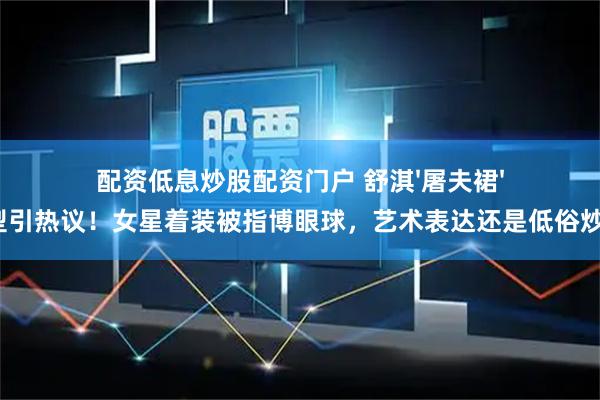 配资低息炒股配资门户 舒淇'屠夫裙'造型引热议！女星着装被指博眼球，艺术表达还是低俗炒作？