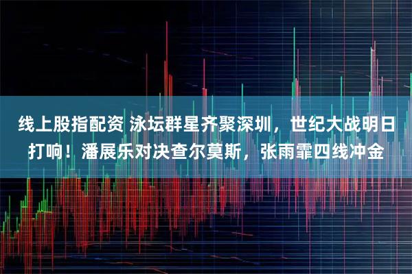 线上股指配资 泳坛群星齐聚深圳，世纪大战明日打响！潘展乐对决查尔莫斯，张雨霏四线冲金