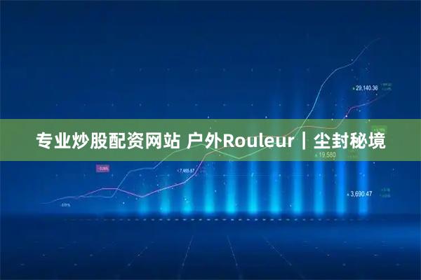 专业炒股配资网站 户外Rouleur｜尘封秘境