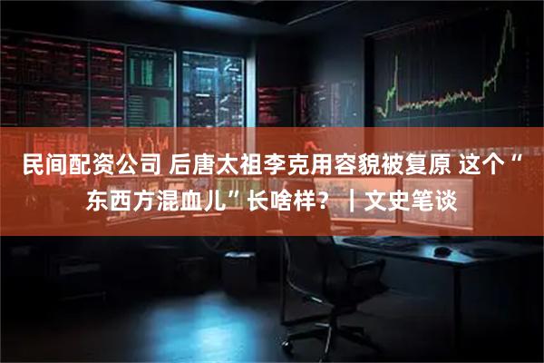 民间配资公司 后唐太祖李克用容貌被复原 这个“东西方混血儿”长啥样？｜文史笔谈