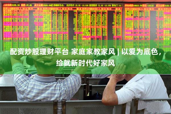配资炒股理财平台 家庭家教家风 | 以爱为底色，绘就新时代好家风