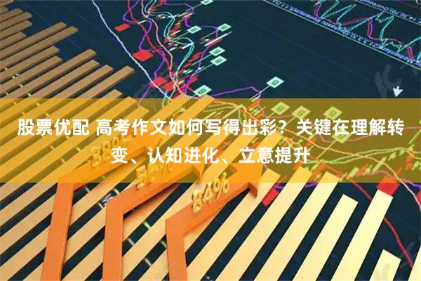 股票优配 高考作文如何写得出彩？关键在理解转变、认知进化、立意提升