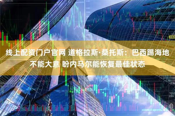 线上配资门户官网 道格拉斯·桑托斯：巴西踢海地不能大意 盼内马尔能恢复最佳状态
