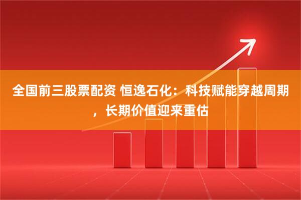 全国前三股票配资 恒逸石化：科技赋能穿越周期，长期价值迎来重估