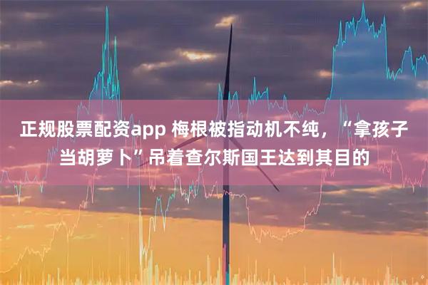 正规股票配资app 梅根被指动机不纯，“拿孩子当胡萝卜”吊着查尔斯国王达到其目的